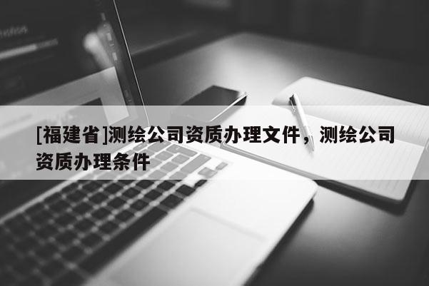 [福建省]測(cè)繪公司資質(zhì)辦理文件，測(cè)繪公司資質(zhì)辦理?xiàng)l件