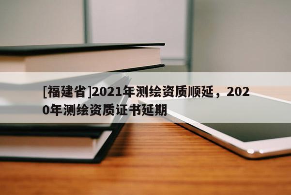 [福建省]2021年測繪資質(zhì)順延，2020年測繪資質(zhì)證書延期