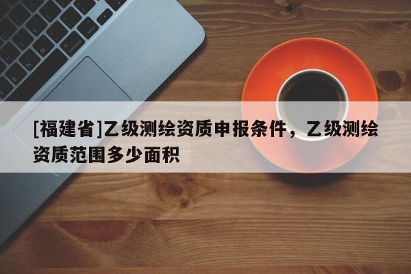 [福建省]乙級(jí)測(cè)繪資質(zhì)申報(bào)條件，乙級(jí)測(cè)繪資質(zhì)范圍多少面積