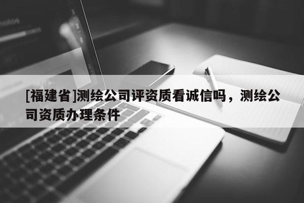 [福建省]測繪公司評資質(zhì)看誠信嗎，測繪公司資質(zhì)辦理條件