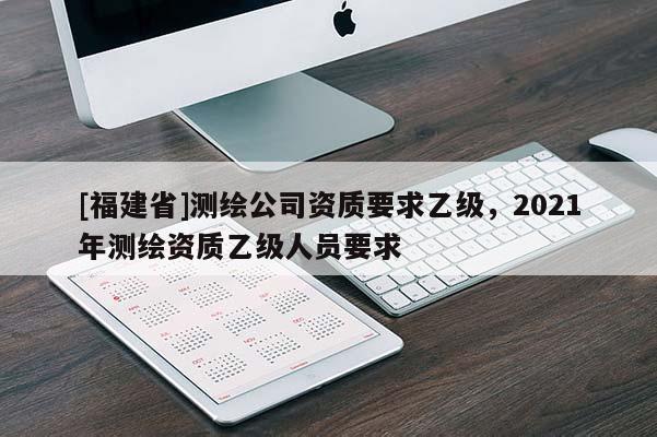 [福建省]測繪公司資質(zhì)要求乙級，2021年測繪資質(zhì)乙級人員要求