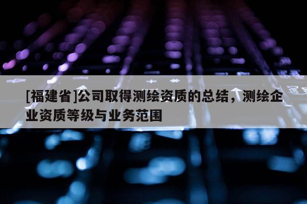 [福建省]公司取得測繪資質(zhì)的總結(jié)，測繪企業(yè)資質(zhì)等級與業(yè)務(wù)范圍