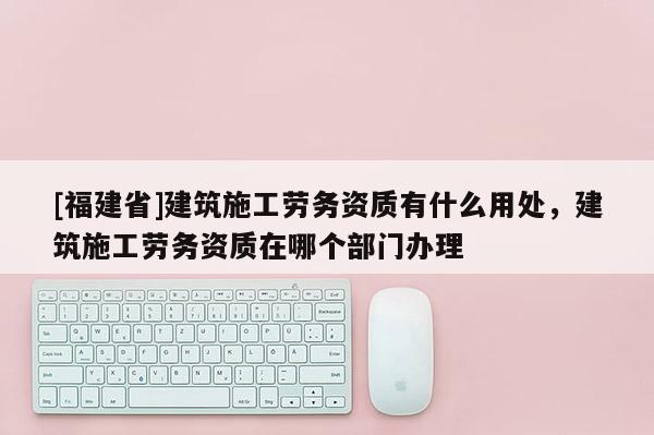 [福建省]建筑施工勞務(wù)資質(zhì)有什么用處，建筑施工勞務(wù)資質(zhì)在哪個部門辦理