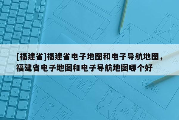 [福建省]福建省電子地圖和電子導(dǎo)航地圖，福建省電子地圖和電子導(dǎo)航地圖哪個好