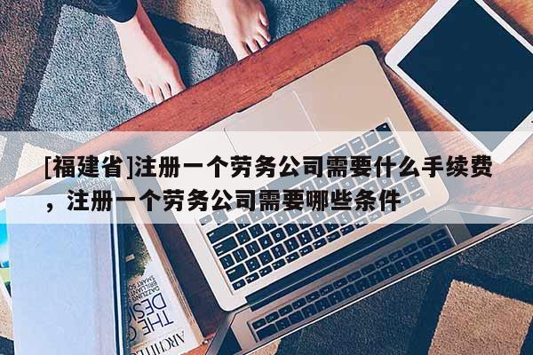 [福建省]注冊(cè)一個(gè)勞務(wù)公司需要什么手續(xù)費(fèi)，注冊(cè)一個(gè)勞務(wù)公司需要哪些條件