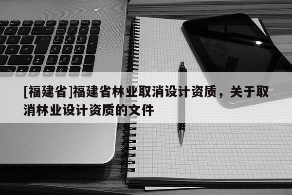 [福建省]福建省林業(yè)取消設(shè)計資質(zhì)，關(guān)于取消林業(yè)設(shè)計資質(zhì)的文件