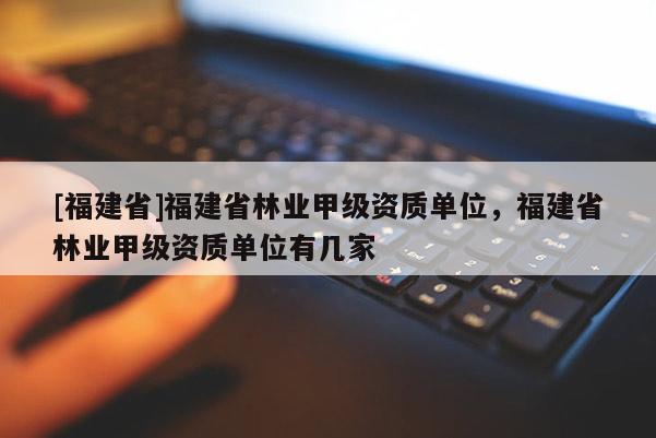 [福建省]福建省林業(yè)甲級資質(zhì)單位，福建省林業(yè)甲級資質(zhì)單位有幾家