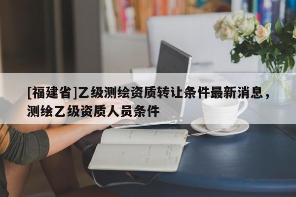 [福建省]乙級測繪資質(zhì)轉(zhuǎn)讓條件最新消息，測繪乙級資質(zhì)人員條件