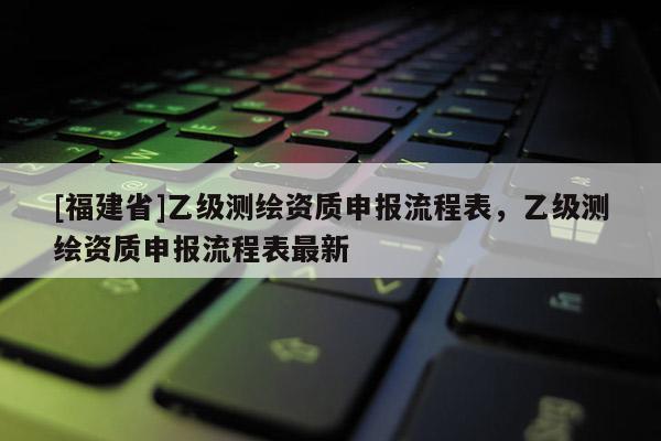 [福建省]乙級測繪資質申報流程表，乙級測繪資質申報流程表最新