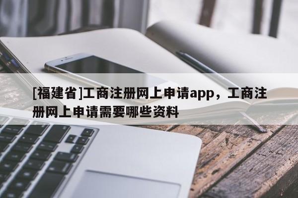 [福建省]工商注冊網(wǎng)上申請app，工商注冊網(wǎng)上申請需要哪些資料