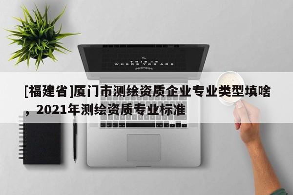 [福建省]廈門市測繪資質(zhì)企業(yè)專業(yè)類型填啥，2021年測繪資質(zhì)專業(yè)標(biāo)準(zhǔn)