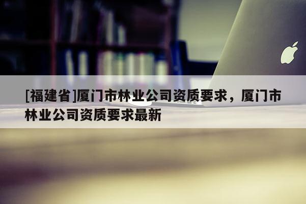 [福建省]廈門市林業(yè)公司資質(zhì)要求，廈門市林業(yè)公司資質(zhì)要求最新