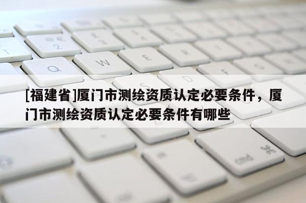 [福建省]廈門市測繪資質(zhì)認(rèn)定必要條件，廈門市測繪資質(zhì)認(rèn)定必要條件有哪些