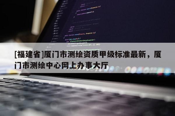 [福建省]廈門市測繪資質(zhì)甲級標(biāo)準(zhǔn)最新，廈門市測繪中心網(wǎng)上辦事大廳