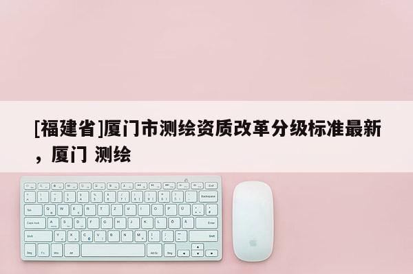 [福建省]廈門市測繪資質(zhì)改革分級標(biāo)準(zhǔn)最新，廈門 測繪