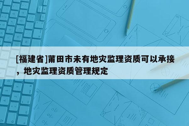 [福建省]莆田市未有地災監(jiān)理資質可以承接，地災監(jiān)理資質管理規(guī)定