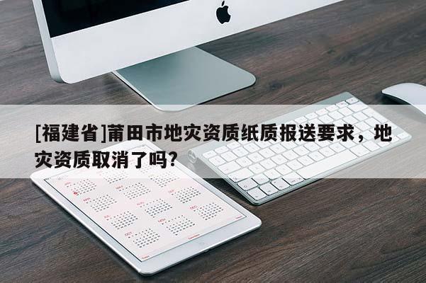 [福建省]莆田市地災資質紙質報送要求，地災資質取消了嗎?