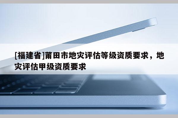 [福建省]莆田市地災(zāi)評(píng)估等級(jí)資質(zhì)要求，地災(zāi)評(píng)估甲級(jí)資質(zhì)要求